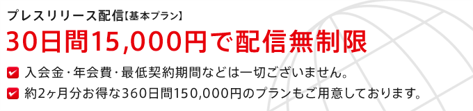 プレスリリース配信【基本プラン】30日間11,000円（税込）で配信無制限 入会金・年会費・最低契約期間などは一切ございません。約2ヶ月分お得な360日間110,000円（税込）のプランもご用意しております。
